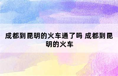 成都到昆明的火车通了吗 成都到昆明的火车